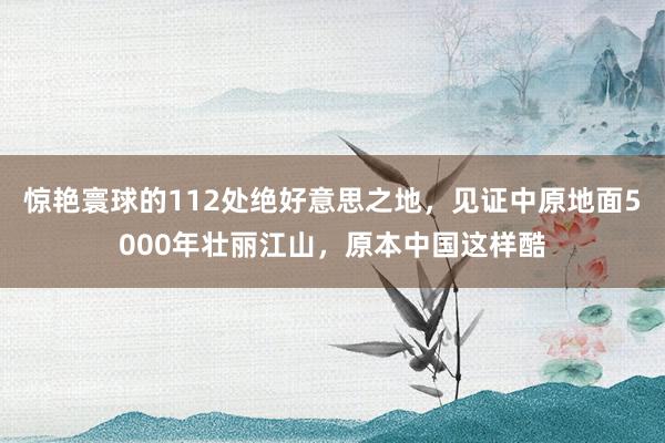 惊艳寰球的112处绝好意思之地，见证中原地面5000年壮丽江山，原本中国这样酷