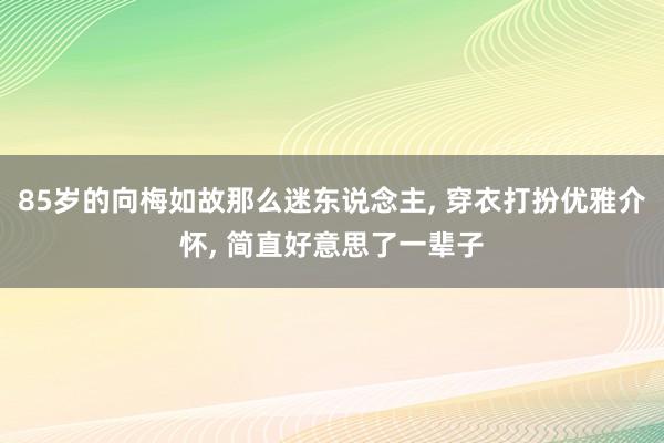 85岁的向梅如故那么迷东说念主, 穿衣打扮优雅介怀, 简直好意思了一辈子