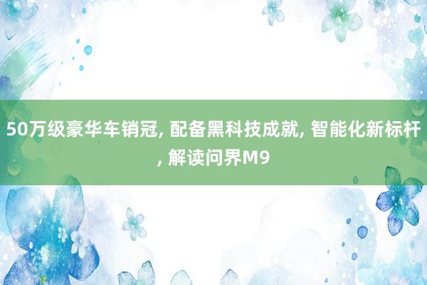 50万级豪华车销冠, 配备黑科技成就, 智能化新标杆, 解读问界M9