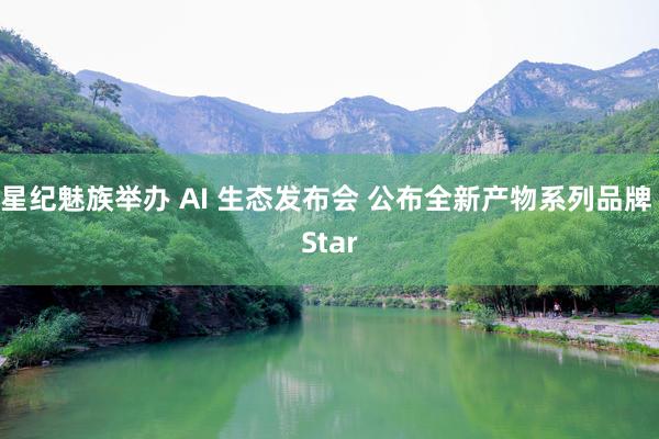 星纪魅族举办 AI 生态发布会 公布全新产物系列品牌 Star