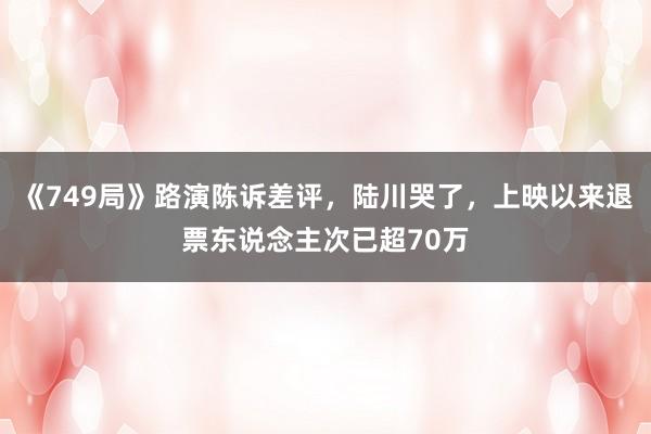 《749局》路演陈诉差评，陆川哭了，上映以来退票东说念主次已超70万