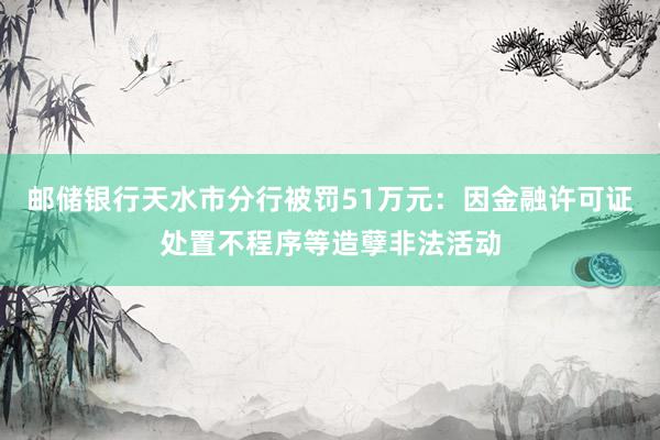 邮储银行天水市分行被罚51万元：因金融许可证处置不程序等造孽非法活动