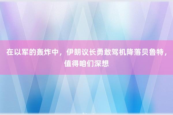 在以军的轰炸中，伊朗议长勇敢驾机降落贝鲁特，值得咱们深想