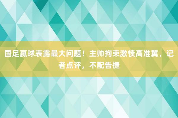 国足赢球表露最大问题！主帅拘束激愤高准翼，记者点评，不配告捷