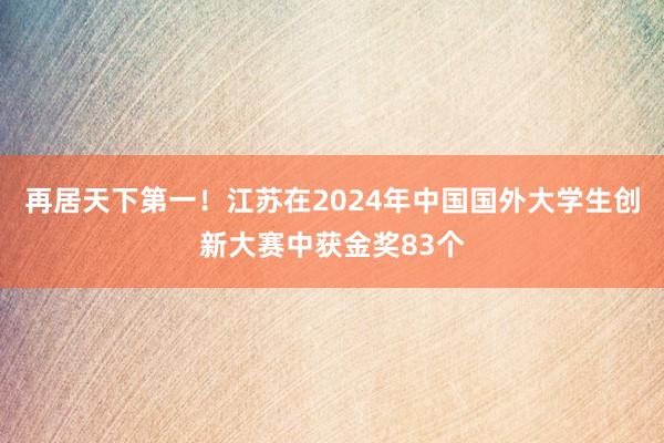 再居天下第一！江苏在2024年中国国外大学生创新大赛中获金奖83个