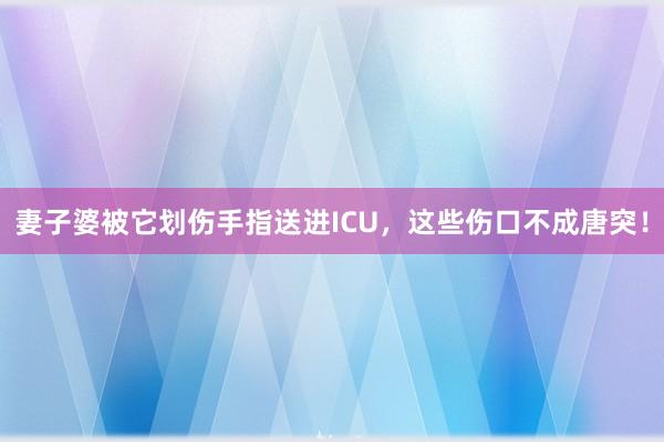 妻子婆被它划伤手指送进ICU，这些伤口不成唐突！