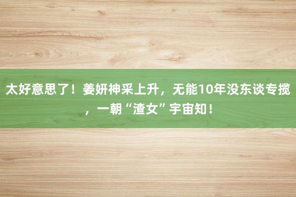 太好意思了！姜妍神采上升，无能10年没东谈专揽，一朝“渣女”宇宙知！