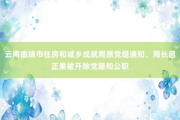 云南曲靖市住房和城乡成就局原党组通知、局长吕正果被开除党籍和公职