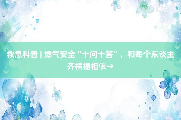 救急科普 | 燃气安全“十问十答”，和每个东谈主齐祸福相依→