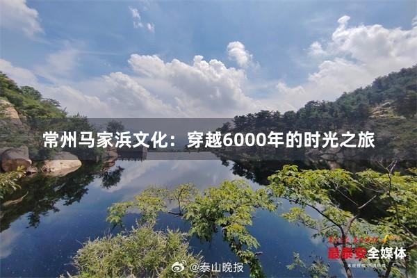 常州马家浜文化：穿越6000年的时光之旅