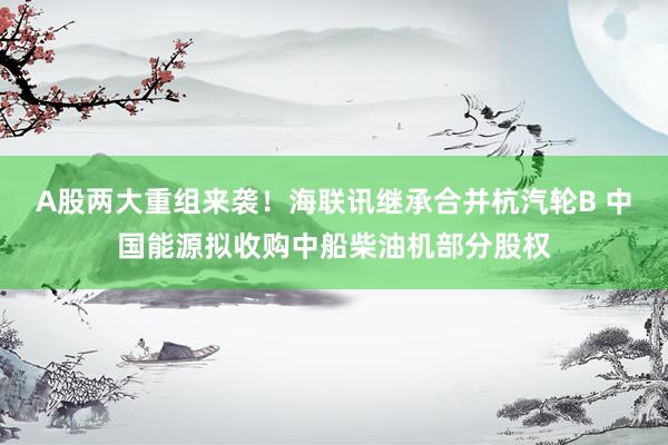 A股两大重组来袭！海联讯继承合并杭汽轮B 中国能源拟收购中船柴油机部分股权