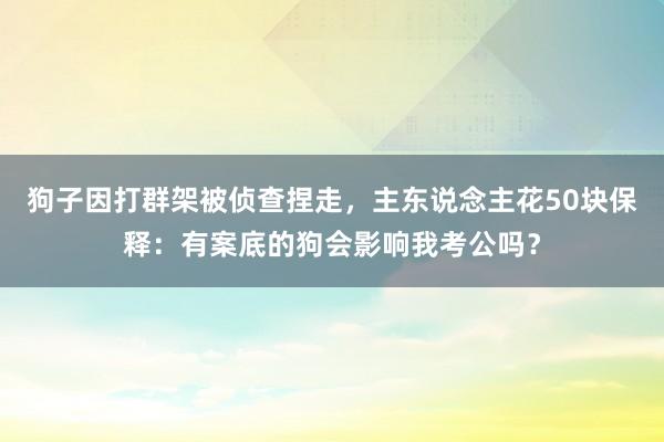 狗子因打群架被侦查捏走，主东说念主花50块保释：有案底的狗会影响我考公吗？