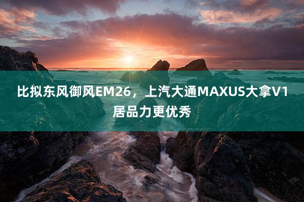 比拟东风御风EM26，上汽大通MAXUS大拿V1居品力更优秀